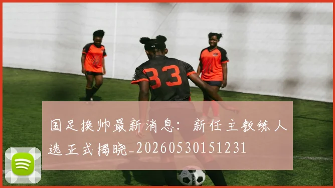 国足换帅最新消息：新任主教练人选正式揭晓_20260530151231