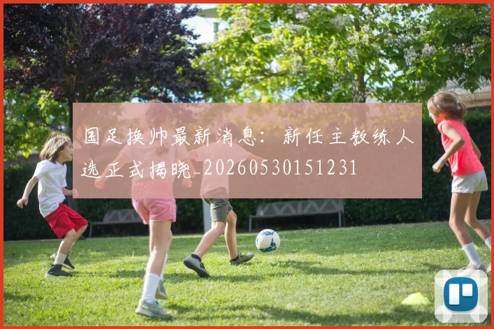 国足换帅最新消息:新任主教练人选正式揭晓_20260530151231