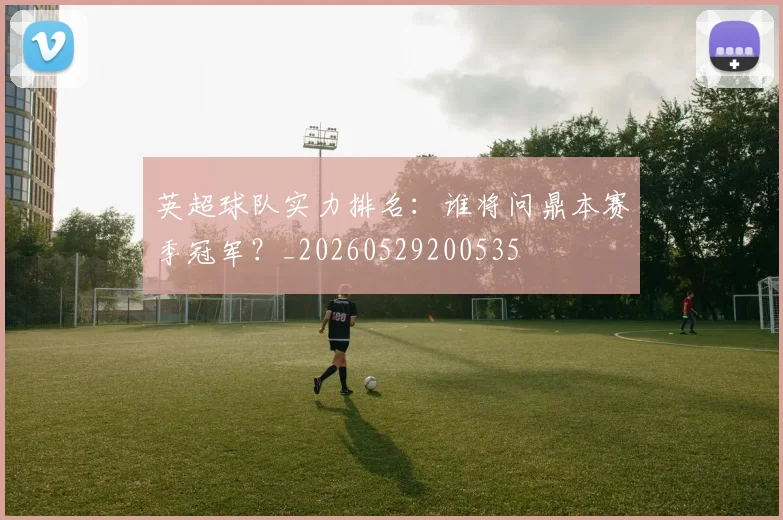 英超球队实力排名：谁将问鼎本赛季冠军？_20260529200535