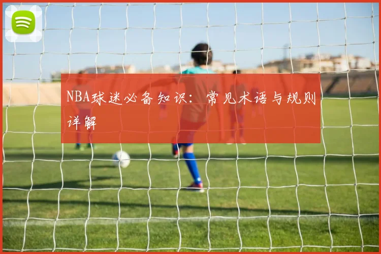 NBA球迷必备知识：常见术语与规则详解
