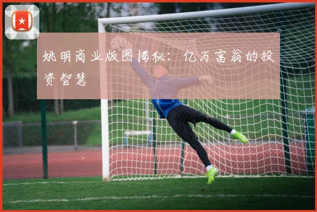 姚明商业版图揭秘:亿万富翁的投资智慧
